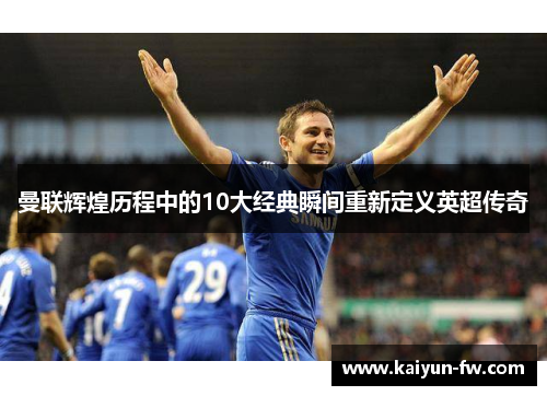曼联辉煌历程中的10大经典瞬间重新定义英超传奇 曼联辉煌历程中的10大经典瞬间重新定义英超传奇
