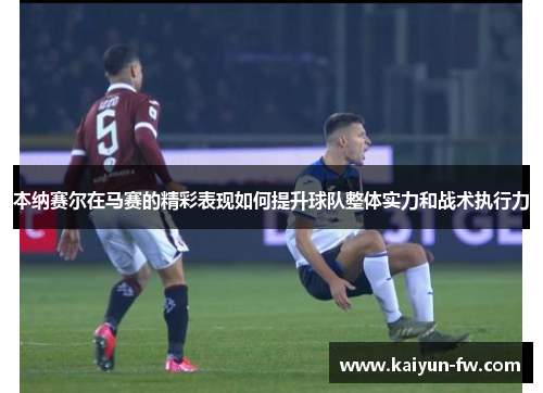 本纳赛尔在马赛的精彩表现如何提升球队整体实力和战术执行力 本纳赛尔在马赛的精彩表现如何提升球队整体实力和战术执行力