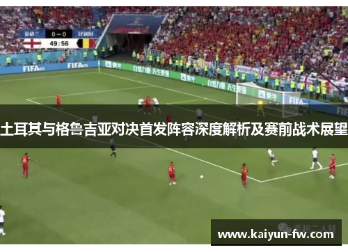 土耳其与格鲁吉亚对决首发阵容深度解析及赛前战术展望 土耳其与格鲁吉亚对决首发阵容深度解析及赛前战术展望