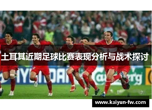 土耳其近期足球比赛表现分析与战术探讨 土耳其近期足球比赛表现分析与战术探讨
