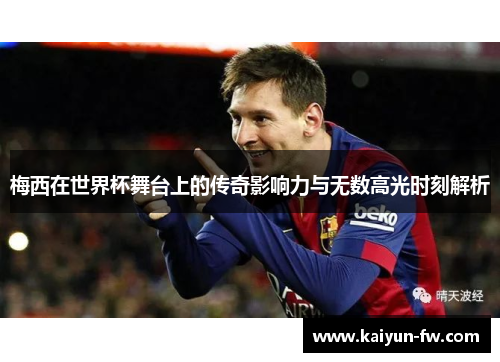 梅西在世界杯舞台上的传奇影响力与无数高光时刻解析