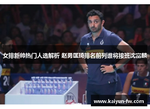 女排新帅热门人选解析 赵勇匡琦排名前列谁将接班沈富麟