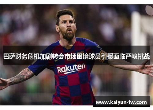 巴萨财务危机加剧转会市场困境球员引援面临严峻挑战 巴萨财务危机加剧转会市场困境球员引援面临严峻挑战