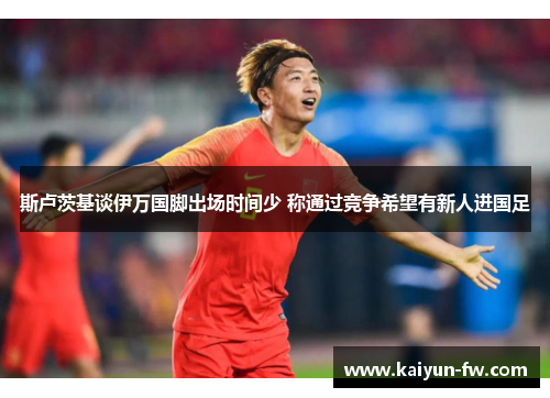 斯卢茨基谈伊万国脚出场时间少 称通过竞争希望有新人进国足 斯卢茨基谈伊万国脚出场时间少 称通过竞争希望有新人进国足