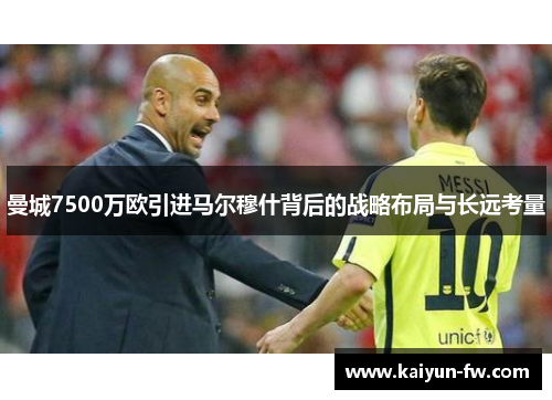 曼城7500万欧引进马尔穆什背后的战略布局与长远考量