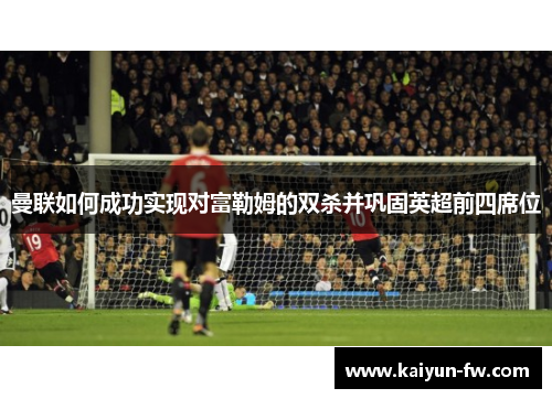 曼联如何成功实现对富勒姆的双杀并巩固英超前四席位