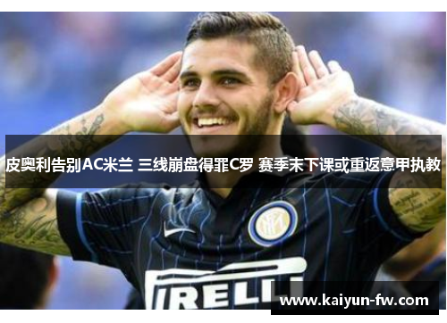 皮奥利告别AC米兰 三线崩盘得罪C罗 赛季末下课或重返意甲执教 皮奥利告别AC米兰 三线崩盘得罪C罗 赛季末下课或重返意甲执教