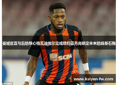 曼城官宣与后防核心格瓦迪奥尔完成续约蓝月亮锁定未来防线基石稳
