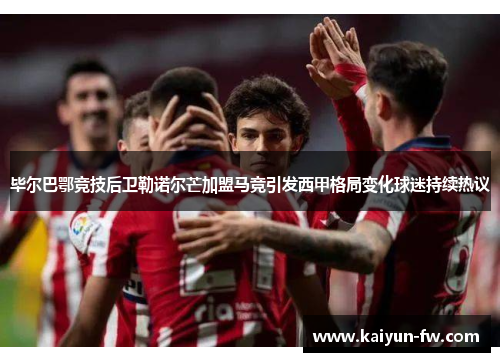 毕尔巴鄂竞技后卫勒诺尔芒加盟马竞引发西甲格局变化球迷持续热议 毕尔巴鄂竞技后卫勒诺尔芒加盟马竞引发西甲格局变化球迷持续热议