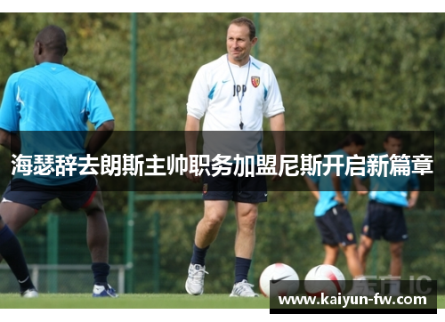 海瑟辞去朗斯主帅职务加盟尼斯开启新篇章 海瑟辞去朗斯主帅职务加盟尼斯开启新篇章