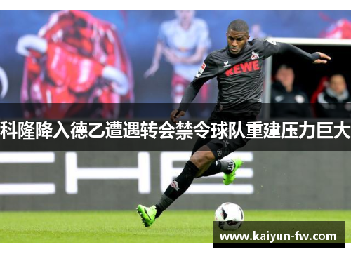 科隆降入德乙遭遇转会禁令球队重建压力巨大 科隆降入德乙遭遇转会禁令球队重建压力巨大