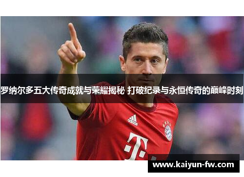 罗纳尔多五大传奇成就与荣耀揭秘 打破纪录与永恒传奇的巅峰时刻