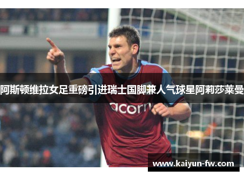 阿斯顿维拉女足重磅引进瑞士国脚兼人气球星阿莉莎莱曼 阿斯顿维拉女足重磅引进瑞士国脚兼人气球星阿莉莎莱曼