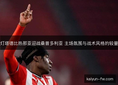 灯塔德比热那亚迎战桑普多利亚 主场氛围与战术风格的较量 灯塔德比热那亚迎战桑普多利亚 主场氛围与战术风格的较量